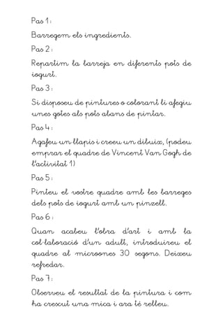 Pas 1:
Barregem els ingredients.
Pas 2:
Repartim la barreja en diferents pots de
iogurt.
Pas 3:
Si disposeu de pintures o colorant li afegiu
unes gotes als pots abans de pintar.
Pas 4:
Agafeu un llapis i creeu un dibuix, (podeu
emprar el quadre de Vincent Van Gogh de
l’activitat 1)
Pas 5:
Pinteu el vostre quadre amb les barreges
dels pots de iogurt amb un pinzell.
Pas 6:
Quan acabeu l’obra d’art i amb la
col·laboració d’un adult, introduireu el
quadre al microones 30 segons. Deixeu
refredar.
Pas 7:
Observeu el resultat de la pintura i com
ha crescut una mica i ara té relleu.
 