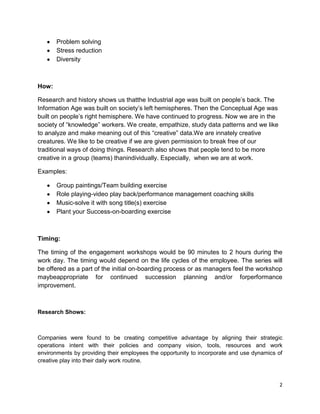 Problem solving
       Stress reduction
       Diversity



How:

Research and history shows us thatthe Industrial age was built on people’s back. The
Information Age was built on society’s left hemispheres. Then the Conceptual Age was
built on people’s right hemisphere. We have continued to progress. Now we are in the
society of ―knowledge‖ workers. We create, empathize, study data patterns and we like
to analyze and make meaning out of this ―creative‖ data.We are innately creative
creatures. We like to be creative if we are given permission to break free of our
traditional ways of doing things. Research also shows that people tend to be more
creative in a group (teams) thanindividually. Especially, when we are at work.

Examples:

       Group paintings/Team building exercise
       Role playing-video play back/performance management coaching skills
       Music-solve it with song title(s) exercise
       Plant your Success-on-boarding exercise



Timing:

The timing of the engagement workshops would be 90 minutes to 2 hours during the
work day. The timing would depend on the life cycles of the employee. The series will
be offered as a part of the initial on-boarding process or as managers feel the workshop
maybeappropriate for continued succession planning and/or forperformance
improvement.



Research Shows:



Companies were found to be creating competitive advantage by aligning their strategic
operations intent with their policies and company vision, tools, resources and work
environments by providing their employees the opportunity to incorporate and use dynamics of
creative play into their daily work routine.



                                                                                          2
 