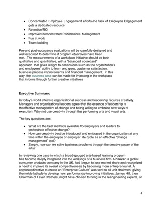Concentrated Employee Engagement efforts-the task of Employee Engagement
      gets a dedicated resource
      Retention/ROI
      Improved demonstrated Performance Management
      Fun at work
      Team building

Pre-and post-occupancy evaluations will be carefully designed and
well executed to determine if program objectives have been
met. The measurements of a workplace initiative should be both
qualitative and quantitative, with a ―balanced scorecard‖
approach that gives weight to dimensions such as the organization’s
and employees’ ability to learn and grow, customer satisfaction,
business process improvements and financial management. In this
way, the business case can be made for investing in the workplace
that informs through further creative initiatives



Executive Summary:

In today’s world effective organizational success and leadership requires creativity.
Managers and organizational leaders agree that the essence of leadership is
theeffective management of change and being willing to embrace new ways of
execution. Why not use creativity through the performing arts and visual arts:

The key questions are:

      What are the best methods available foremployers and leaders to
      orchestrate effective change?
      How can creativity best be introduced and embraced in the organization at any
      time within the employee or employer life cycle as an effective ―change
      management‖ tool?
      Simply, how can we solve business problems through the creative power of the
      arts?

In reviewing one case in which a broad-gauged arts-based learning program
has become deeply integrated into the workings of a business firm. Unilever, a global
consumer products company in the UK, had begun to lose market share and recognized
a need to improve its overall competitiveness by becoming more entrepreneurial. A
corporatedirective to create an ―Enterprise Culture‖ was sent to all unit chairmen, giving
themwide latitude to develop new, performance-improving initiatives. James Hill, then
Chairman of Lever Brothers, might have chosen to bring in the reengineering experts, or




                                                                                         4
 