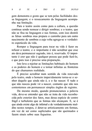8 O TE A TRO E SEU DUPLO
gem demonstra o gosto que se tem pelas facilidades des-
sa linguagem; e o ressecamento da linguagem acompa-
nha sua limitação.
Para o teatro assim como para a cultura, a questão
continua sendo nomear e dirigir sombras; e o teatro, que
não se fixa na linguagem e nas formas, com isso destrói
as falsas sombras mas prepara o caminho para um outro
nascimento de sombras a cuja volta agrega-se o verdadei-
ro espetáculo da vida.
Romper a linguagem para tocar na vida é fazer ou
refazer o teatro; e o importante é não acreditar que esse
ato deva permanecer sagrado, isto é, reservado. O impor-
tante é crer que não é qualquer pessoa que pode fazê-lo,
e que para isso é preciso uma preparação.
Isto leva a rejeitar as limitações habituais do homem
e os poderes do homem e a tornar infinitas as fronteiras
do que chamamos realidade.
É preciso acreditar num sentido da vida renovado
pelo teatro, onde o homem impavidamente torna-se o se-
nhor daquilo que ainda não é, e o faz nascer. E tudo o
que não nasceu pode vir a nascer, contanto que não nos
contentemos em permanecer simples órgãos de registro.
Do mesmo modo, quando pronunciamos a palavra
vida, deve-se entender que não se trata da vida reconhe-
cida pelo exterior dos fatos, mas dessa espécie de centro
frágil e turbulento que as formas não alcançam. E, se é
que ainda existe algo de infernal e de verdadeiramente mal-
dito nestes tempos, é deter-se artisticamente em formas,
em vez de ser como supliciados que são queimados e
fazem sinais sobre suas fogueiras.
 