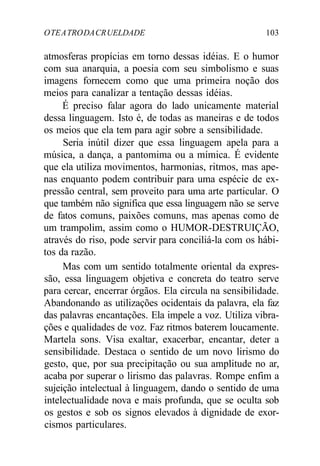 OTEATRODACRUELDADE 103
atmosferas propícias em torno dessas idéias. E o humor
com sua anarquia, a poesia com seu simbolismo e suas
imagens fornecem como que uma primeira noção dos
meios para canalizar a tentação dessas idéias.
É preciso falar agora do lado unicamente material
dessa linguagem. Isto é, de todas as maneiras e de todos
os meios que ela tem para agir sobre a sensibilidade.
Seria inútil dizer que essa linguagem apela para a
música, a dança, a pantomima ou a mímica. É evidente
que ela utiliza movimentos, harmonias, ritmos, mas ape-
nas enquanto podem contribuir para uma espécie de ex-
pressão central, sem proveito para uma arte particular. O
que também não significa que essa linguagem não se serve
de fatos comuns, paixões comuns, mas apenas como de
um trampolim, assim como o HUMOR-DESTRUIÇÃO,
através do riso, pode servir para conciliá-la com os hábi-
tos da razão.
Mas com um sentido totalmente oriental da expres-
são, essa linguagem objetiva e concreta do teatro serve
para cercar, encerrar órgãos. Ela circula na sensibilidade.
Abandonando as utilizações ocidentais da palavra, ela faz
das palavras encantações. Ela impele a voz. Utiliza vibra-
ções e qualidades de voz. Faz ritmos baterem loucamente.
Martela sons. Visa exaltar, exacerbar, encantar, deter a
sensibilidade. Destaca o sentido de um novo lirismo do
gesto, que, por sua precipitação ou sua amplitude no ar,
acaba por superar o lirismo das palavras. Rompe enfim a
sujeição intelectual à linguagem, dando o sentido de uma
intelectualidade nova e mais profunda, que se oculta sob
os gestos e sob os signos elevados à dignidade de exor-
cismos particulares.
 