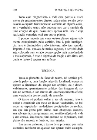 104 O TEA TRO E SEU DUPLO
Todo esse magnetismo e toda essa poesia e esses
meios de encantamentos diretos nada seriam se não colo-
cassem o espírito fisicamente no caminho de alguma coisa,
se o verdadeiro teatro não pudesse nos dar o sentido de
uma criação da qual possuímos apenas uma face e cuja
realização completa está em outros planos.
E pouco importa que esses outros planos sejam real-
mente conquistados pelo espírito, isto é, pela inteligên-
cia; isso é diminuí-los e não interessa, não tem sentido.
Importa é que, através de meios seguros, a sensibilidade
seja colocada num estado de percepção mais aprofundada
e mais apurada, é esse o objetivo da magia e dos ritos, dos
quais o teatro é apenas um reflexo.
TÉCNICA
Trata-se portanto de fazer do teatro, no sentido pró-
prio da palavra, uma função; algo tão localizado e preciso
quanto a circulação do sangue nas artérias, ou o desen-
volvimento, aparentemente caótico, das imagens do so-
nho no cérebro, e isso através de um encadeamento eficaz,
uma verdadeira escravização da atenção.
O teatro só poderá voltar a ser ele mesmo, isto é,
voltar a constituir um meio de ilusão verdadeira, se for-
necer ao espectador verdadeiros precipitados de sonhos,
em que seu gosto pelo crime, suas obsessões eróticas,
sua selvageria, suas quimeras, seu sentido utópico da vida
e das coisas, seu canibalismo mesmo se expandam, num
plano não suposto e ilusório, mas interior.
Em outras palavras, o teatro deve procurar, por todos
os meios, recolocar em questão não apenas todos os aspec-
 