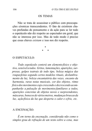 106 O TEA TRO E SEU DUPLO
OS TEMAS
Não se trata de assassinar o público com preocupa-
ções cósmicas transcendentes. O fato de existirem cha-
ves profundas do pensamento e da ação para se ler todo
o espetáculo não diz respeito ao espectador em geral, que
não se interessa por isso. Mas de todo modo é preciso
que essas chaves existam e isso nos diz respeito.
*
* *
O ESPETÁCULO:
Todo espetáculo conterá um elemento físico e obje-
tivo, sensívela todos. Gritos, lamentações, aparições, sur-
presas, golpes teatrais de todo tipo, beleza mágica das
roupasfeitas segundo certos modelos rituais, deslumbra-
mento da luz, beleza encantatória das vozes, encanto da
harmonia, raras notas musicais, cor dos objetos, ritmo
físico dos movimentos cujo crescendo e decrescendo acom-
panharão a pulsação de movimentos familiares a todos,
aparições concretas de objetos novos e surpreendentes,
máscaras, bonecosdeváriosmetros, mudançasbruscasda
luz, açãofísica da luz que desperta o calor e ofrio, etc.
A ENCENAÇÃO:
É em torno da encenação, considerada não como o
simples grau de refração de um texto sobre a cena, mas
 