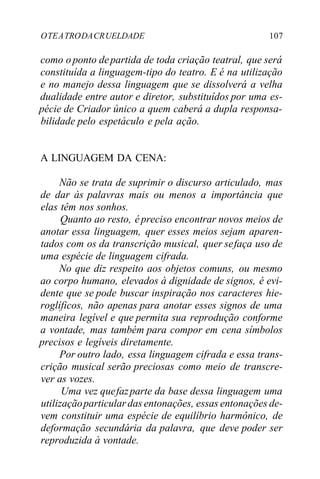 OTEATRODACRUELDADE 107
como o ponto departida de toda criação teatral, que será
constituída a linguagem-tipo do teatro. E é na utilização
e no manejo dessa linguagem que se dissolverá a velha
dualidade entre autor e diretor, substituídos por uma es-
pécie de Criador único a quem caberá a dupla responsa-
bilidade pelo espetáculo e pela ação.
A LINGUAGEM DA CENA:
Não se trata de suprimir o discurso articulado, mas
de dar às palavras mais ou menos a importância que
elas têm nos sonhos.
Quanto ao resto, épreciso encontrar novos meios de
anotar essa linguagem, quer esses meios sejam aparen-
tados com os da transcrição musical, quer sefaça uso de
uma espécie de linguagem cifrada.
No que diz respeito aos objetos comuns, ou mesmo
ao corpo humano, elevados à dignidade de signos, é evi-
dente que se pode buscar inspiração nos caracteres hie-
roglíficos, não apenas para anotar esses signos de uma
maneira legível e que permita sua reprodução conforme
a vontade, mas também para compor em cena símbolos
precisos e legíveis diretamente.
Por outro lado, essa linguagem cifrada e essa trans-
crição musical serão preciosas como meio de transcre-
ver as vozes.
Uma vez quefazparte da base dessa linguagem uma
utilizaçãoparticulardas entonações, essas entonações de-
vem constituir uma espécie de equilíbrio harmônico, de
deformação secundária da palavra, que deve poder ser
reproduzida à vontade.
 