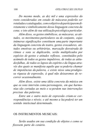 108 OTEA TRO E SEU DUPLO
Do mesmo modo, as dez mil e uma expressões do
rosto consideradas em estado de máscaras poderão ser
rotuladasecatalogadas, comoobjetivodeparticiparemdi-
retamente e simbolicamente dessa linguagem concreta da
cena; e isto além de sua utilizaçãopsicológica particular.
Além disso, os gestos simbólicos, as máscaras, as ati-
tudes, os movimentos particulares ou de conjunto, cujas
inúmeras significações constituem uma parte importante
da linguagem concreta do teatro, gestos evocadores, ati-
tudes emotivas ou arbitrárias, marcação desvairada de
ritmos e sons se duplicarão, serão multiplicados por
espécies de gestos e atitudes reflexos, constituídos pelo
acúmulo de todos os gestos impulsivos, de todas as atitu-
desfalhas, de todos os lapsos do espírito e da língua atra-
vés dos quais se manifesta aquilo que se poderia chamar
de impotências da palavra, e existe nisso uma prodigio-
sa riqueza de expressão, à qual não deixaremos de re-
correr ocasionalmente.
Além disso, existe uma idéia concreta da música em
que os sons intervém como personagens, em que harmo-
nias são cortadas ao meio e se perdem nas intervenções
precisas das palavras.
Entre um e outro meio de expressão criam-se cor-
respondências e níveis; e até mesmo a luz poderá ter um
sentido intelectual determinado.
OS INSTRUMENTOS MUSICAIS:
Serão usados em sua condição de objetos e como se
fizessem parte do cenário.
 