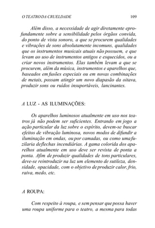 O TEATRODA CRUELDADE 109
Além disso, a necessidade de agir diretamente epro-
fundamente sobre a sensibilidade pelos órgãos convida,
do ponto de vista sonoro, a que se procurem qualidades
e vibrações de sons absolutamente incomuns, qualidades
que os instrumentos musicais atuais não possuem, e que
levam ao uso de instrumentos antigos e esquecidos, ou a
criar novos instrumentos. Elas também levam a que se
procurem, além da música, instrumentos e aparelhos que,
baseados em fusões especiais ou em novas combinações
de metais, possam atingir um novo diapasão da oitava,
produzir sons ou ruídos insuportáveis, lancinantes.
A LUZ - AS ILUMINAÇÕES:
Os aparelhos luminosos atualmente em uso nos tea-
tros já não podem ser suficientes. Entrando em jogo a
ação particular da luz sobre o espírito, devem-se buscar
efeitos de vibração luminosa, novos modos de difundir a
iluminação em ondas, ou por camadas, ou como umafu-
zilaria deflechas incendiárias. A gama colorida dos apa-
relhos atualmente em uso deve ser revista de ponta a
ponta. Afim de produzir qualidades de tons particulares,
deve-se reintroduzir na luz um elemento de sutileza, den-
sidade, opacidade, com o objetivo deproduzir calor,frio,
raiva, medo, etc.
A ROUPA:
Com respeito à roupa, e sem pensar quepossa haver
uma roupa uniforme para o teatro, a mesma para todas
 