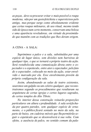 110 O TEATRO E SEU DUPLO
as peças, deve-seprocurar evitar o mais possível a roupa
moderna, não por um gostofetichista e supersticioso pelo
antigo, mas porque surge como absolutamente evidente
que certas roupas milenares, de uso ritual, mesmo tendo
sido de época num certo momento, conservam uma beleza
e uma aparência reveladoras, em virtude da proximida-
de que mantêm com as tradições que lhes deram origem.
A CENA - A SALA:
Suprimimos o palco e a sala, substituídos por uma
espécie de lugar único, sem divisões nem barreiras de
qualquer tipo, e que se tornará o próprio teatro da ação.
Será restabelecida uma comunicação direta entre o es-
pectador e o espetáculo, entre ator e espectador, pelo fato
de o espectador, colocado no meio da ação, estar envol-
vido e marcado por ela. Esse envolvimento provém da
própria configuração da sala.
Assim, abandonando as salas de teatro existentes,
usaremos um galpão ou um celeiro qualquer, que recons-
truiremos segundo os procedimentos que resultaram na
arquitetura de certas igrejas e certos lugares sagrados,
de certos templos do Alto Tibete.
No interior dessa construção reinarão proporções
particulares em altura e profundidade. A sala seráfecha-
da por quatro paredes, sem qualquer espécie de orna-
mento, e o público ficará sentado no meio da sala, na
parte de baixo, em cadeiras móveis que lhepermitirão se-
guir o espetáculo que se desenvolverá à sua volta. Com
efeito, a ausência de palco, no sentido comum da pala-
 