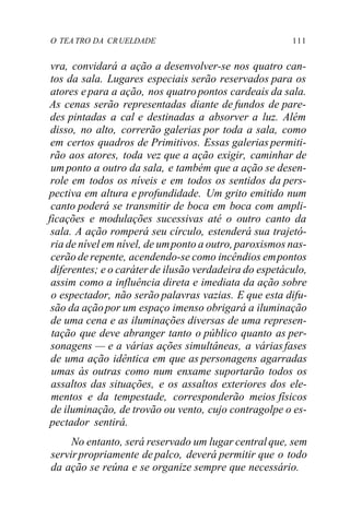 O TEA TRO DA CRUELDADE 111
vra, convidará a ação a desenvolver-se nos quatro can-
tos da sala. Lugares especiais serão reservados para os
atores e para a ação, nos quatro pontos cardeais da sala.
As cenas serão representadas diante de fundos de pare-
des pintadas a cal e destinadas a absorver a luz. Além
disso, no alto, correrão galerias por toda a sala, como
em certos quadros de Primitivos. Essas galerias permiti-
rão aos atores, toda vez que a ação exigir, caminhar de
um ponto a outro da sala, e também que a ação se desen-
role em todos os níveis e em todos os sentidos da pers-
pectiva em altura e profundidade. Um grito emitido num
canto poderá se transmitir de boca em boca com ampli-
ficações e modulações sucessivas até o outro canto da
sala. A ação romperá seu círculo, estenderá sua trajetó-
ria de nível em nível, de umponto a outro, paroxismos nas-
cerão de repente, acendendo-se como incêndios empontos
diferentes; e o caráter de ilusão verdadeira do espetáculo,
assim como a influência direta e imediata da ação sobre
o espectador, não serão palavras vazias. E que esta difu-
são da açãopor um espaço imenso obrigará a iluminação
de uma cena e as iluminações diversas de uma represen-
tação que deve abranger tanto o público quanto as per-
sonagens — e a várias ações simultâneas, a váriasfases
de uma ação idêntica em que as personagens agarradas
umas às outras como num enxame suportarão todos os
assaltos das situações, e os assaltos exteriores dos ele-
mentos e da tempestade, corresponderão meios físicos
de iluminação, de trovão ou vento, cujo contragolpe o es-
pectador sentirá.
No entanto, será reservado um lugar centralque, sem
servirpropriamente de palco, deverá permitir que o todo
da ação se reúna e se organize sempre que necessário.
 