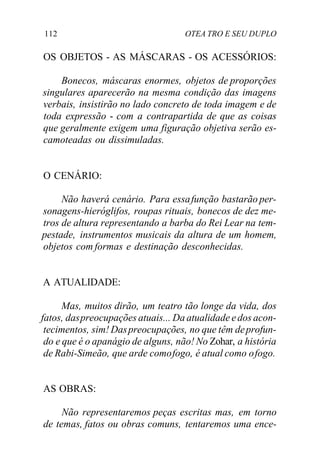 112 OTEA TRO E SEU DUPLO
OS OBJETOS - AS MÁSCARAS - OS ACESSÓRIOS:
Bonecos, máscaras enormes, objetos de proporções
singulares aparecerão na mesma condição das imagens
verbais, insistirão no lado concreto de toda imagem e de
toda expressão - com a contrapartida de que as coisas
que geralmente exigem uma figuração objetiva serão es-
camoteadas ou dissimuladas.
O CENÁRIO:
Não haverá cenário. Para essafunção bastarão per-
sonagens-hieróglifos, roupas rituais, bonecos de dez me-
tros de altura representando a barba do Rei Lear na tem-
pestade, instrumentos musicais da altura de um homem,
objetos com formas e destinação desconhecidas.
A ATUALIDADE:
Mas, muitos dirão, um teatro tão longe da vida, dos
fatos, daspreocupações atuais... Da atualidade edos acon-
tecimentos, sim! Daspreocupações, no que têm deprofun-
do e que é o apanágio de alguns, não! No Zohar, a história
de Rabi-Simeão, que arde comofogo, é atual como ofogo.
AS OBRAS:
Não representaremos peças escritas mas, em torno
de temas, fatos ou obras comuns, tentaremos uma ence-
 