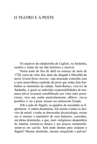 O TEATRO E A PESTE
Os arquivos da cidadezinha de Cagliari, na Sardenha,
contêm o relato de um fato histórico e incrível.
Numa noite de fins de abril ou começo de maio de
1720, cerca de vinte dias antes da chegada a Marselha do
navio Grand-Saint-Antoine, cuja atracação coincidiu com
a mais maravilhosa explosão de peste que tenha feito bor-
bulhar as memórias da cidade, Saint-Rémys, vice-rei da
Sardenha, a quem as reduzidas responsabilidades de mo-
narca talvez tivessem sensibilizado aos vírus mais perni-
ciosos, teve um sonho particularmente aflitivo: viu-se
pestífero e viu a peste arrasar seu minúsculo Estado.
Sob a ação do flagelo, os quadros da sociedade se li-
qüefazem. A ordem desmorona. Ele assiste a todos os des-
vios da moral, a todas as derrocadas da psicologia, escuta
em si mesmo o murmúrio de seus humores, corroídos,
em plena destruição, e que, num vertiginoso desperdício
de matéria, tornam-se densos e aos poucos metamorfo-
seiam-se em carvão. Será tarde demais para conjurar o
flagelo? Mesmo destruído, mesmo aniquilado e pulveri-
 