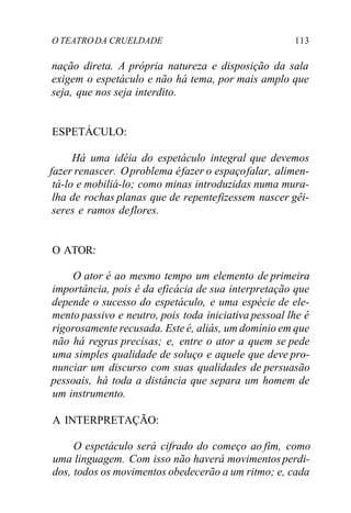 O TEATRODA CRUELDADE 113
nação direta. A própria natureza e disposição da sala
exigem o espetáculo e não há tema, por mais amplo que
seja, que nos seja interdito.
ESPETÁCULO:
Há uma idéia do espetáculo integral que devemos
fazer renascer. Oproblema éfazer o espaçofalar, alimen-
tá-lo e mobiliá-lo; como minas introduzidas numa mura-
lha de rochas planas que de repentefizessem nascer gêi-
seres e ramos deflores.
O ATOR:
O ator é ao mesmo tempo um elemento de primeira
importância, pois é da eficácia de sua interpretação que
depende o sucesso do espetáculo, e uma espécie de ele-
mento passivo e neutro, pois toda iniciativa pessoal lhe é
rigorosamente recusada. Este é, aliás, um domínio em que
não há regras precisas; e, entre o ator a quem se pede
uma simples qualidade de soluço e aquele que deve pro-
nunciar um discurso com suas qualidades de persuasão
pessoais, há toda a distância que separa um homem de
um instrumento.
A INTERPRETAÇÃO:
O espetáculo será cifrado do começo ao fim, como
uma linguagem. Com isso não haverá movimentosperdi-
dos, todos os movimentos obedecerão a um ritmo; e, cada
 