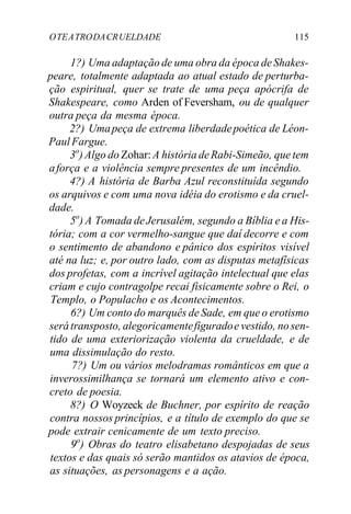 OTEATRODACRUELDADE 115
1?) Uma adaptação de uma obra da época deShakes-
peare, totalmente adaptada ao atual estado de perturba-
ção espiritual, quer se trate de uma peça apócrifa de
Shakespeare, como Arden of Feversham, ou de qualquer
outra peça da mesma época.
2?) Umapeça de extrema liberdadepoética de Léon-
PaulFargue.
3o
)Algo do Zohar:A história deRabi-Simeão, que tem
aforça e a violência sempre presentes de um incêndio.
4?) A história de Barba Azul reconstituída segundo
os arquivos e com uma nova idéia do erotismo e da cruel-
dade.
5o
) A Tomada deJerusalém, segundo a Bíblia e a His-
tória; com a cor vermelho-sangue que daí decorre e com
o sentimento de abandono e pânico dos espíritos visível
até na luz; e, por outro lado, com as disputas metafísicas
dos profetas, com a incrível agitação intelectual que elas
criam e cujo contragolpe recai fisicamente sobre o Rei, o
Templo, o Populacho e os Acontecimentos.
6?) Um conto do marquês de Sade, em que o erotismo
serátransposto, alegoricamentefiguradoe vestido, nosen-
tido de uma exteriorização violenta da crueldade, e de
uma dissimulação do resto.
7?) Um ou vários melodramas românticos em que a
inverossimilhança se tornará um elemento ativo e con-
creto de poesia.
8?) O Woyzeck de Buchner, por espírito de reação
contra nossos princípios, e a título de exemplo do que se
pode extrair cenicamente de um texto preciso.
9o
) Obras do teatro elisabetano despojadas de seus
textos e das quais só serão mantidos os atavios de época,
as situações, as personagens e a ação.
 