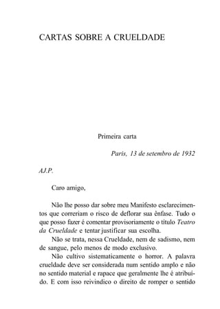 CARTAS SOBRE A CRUELDADE
Primeira carta
Paris, 13 de setembro de 1932
AJ.P.
Caro amigo,
Não lhe posso dar sobre meu Manifesto esclarecimen-
tos que correriam o risco de deflorar sua ênfase. Tudo o
que posso fazer é comentar provisoriamente o título Teatro
da Crueldade e tentar justificar sua escolha.
Não se trata, nessa Crueldade, nem de sadismo, nem
de sangue, pelo menos de modo exclusivo.
Não cultivo sistematicamente o horror. A palavra
crueldade deve ser considerada num sentido amplo e não
no sentido material e rapace que geralmente lhe é atribuí-
do. E com isso reivindico o direito de romper o sentido
 