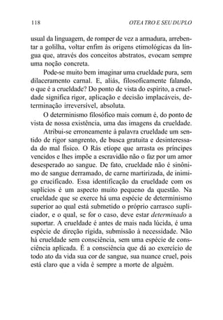 118 OTEA TRO E SEU DUPLO
usual da linguagem, de romper de vez a armadura, arreben-
tar a golilha, voltar enfim às origens etimológicas da lín-
gua que, através dos conceitos abstratos, evocam sempre
uma noção concreta.
Pode-se muito bem imaginar uma crueldade pura, sem
dilaceramento carnal. E, aliás, filosoficamente falando,
o que é a crueldade? Do ponto de vista do espírito, a cruel-
dade significa rigor, aplicação e decisão implacáveis, de-
terminação irreversível, absoluta.
O determinismo filosófico mais comum é, do ponto de
vista de nossa existência, uma das imagens da crueldade.
Atribui-se erroneamente à palavra crueldade um sen-
tido de rigor sangrento, de busca gratuita e desinteressa-
da do mal físico. O Rás etíope que arrasta os príncipes
vencidos e lhes impõe a escravidão não o faz por um amor
desesperado ao sangue. De fato, crueldade não é sinôni-
mo de sangue derramado, de carne martirizada, de inimi-
go crucificado. Essa identificação da crueldade com os
suplícios é um aspecto muito pequeno da questão. Na
crueldade que se exerce há uma espécie de determinismo
superior ao qual está submetido o próprio carrasco supli-
ciador, e o qual, se for o caso, deve estar determinado a
suportar. A crueldade é antes de mais nada lúcida, é uma
espécie de direção rígida, submissão à necessidade. Não
há crueldade sem consciência, sem uma espécie de cons-
ciência aplicada. É a consciência que dá ao exercício de
todo ato da vida sua cor de sangue, sua nuance cruel, pois
está claro que a vida é sempre a morte de alguém.
 