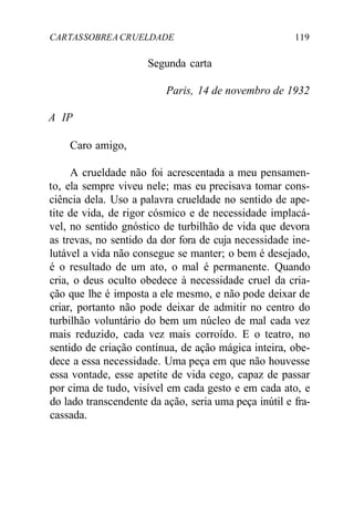 CARTASSOBREACRUELDADE 119
Segunda carta
Paris, 14 de novembro de 1932
A IP
Caro amigo,
A crueldade não foi acrescentada a meu pensamen-
to, ela sempre viveu nele; mas eu precisava tomar cons-
ciência dela. Uso a palavra crueldade no sentido de ape-
tite de vida, de rigor cósmico e de necessidade implacá-
vel, no sentido gnóstico de turbilhão de vida que devora
as trevas, no sentido da dor fora de cuja necessidade ine-
lutável a vida não consegue se manter; o bem é desejado,
é o resultado de um ato, o mal é permanente. Quando
cria, o deus oculto obedece à necessidade cruel da cria-
ção que lhe é imposta a ele mesmo, e não pode deixar de
criar, portanto não pode deixar de admitir no centro do
turbilhão voluntário do bem um núcleo de mal cada vez
mais reduzido, cada vez mais corroído. E o teatro, no
sentido de criação contínua, de ação mágica inteira, obe-
dece a essa necessidade. Uma peça em que não houvesse
essa vontade, esse apetite de vida cego, capaz de passar
por cima de tudo, visível em cada gesto e em cada ato, e
do lado transcendente da ação, seria uma peça inútil e fra-
cassada.
 