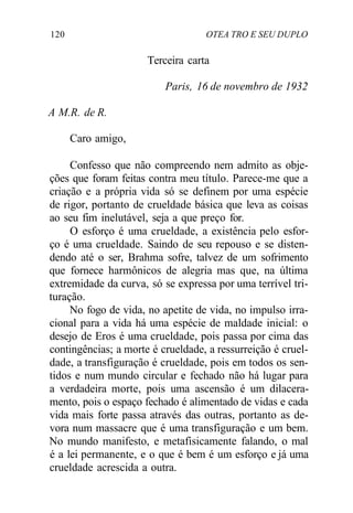 120 OTEA TRO E SEU DUPLO
Terceira carta
Paris, 16 de novembro de 1932
A M.R. de R.
Caro amigo,
Confesso que não compreendo nem admito as obje-
ções que foram feitas contra meu título. Parece-me que a
criação e a própria vida só se definem por uma espécie
de rigor, portanto de crueldade básica que leva as coisas
ao seu fim inelutável, seja a que preço for.
O esforço é uma crueldade, a existência pelo esfor-
ço é uma crueldade. Saindo de seu repouso e se disten-
dendo até o ser, Brahma sofre, talvez de um sofrimento
que fornece harmônicos de alegria mas que, na última
extremidade da curva, só se expressa por uma terrível tri-
turação.
No fogo de vida, no apetite de vida, no impulso irra-
cional para a vida há uma espécie de maldade inicial: o
desejo de Eros é uma crueldade, pois passa por cima das
contingências; a morte é crueldade, a ressurreição é cruel-
dade, a transfiguração é crueldade, pois em todos os sen-
tidos e num mundo circular e fechado não há lugar para
a verdadeira morte, pois uma ascensão é um dilacera-
mento, pois o espaço fechado é alimentado de vidas e cada
vida mais forte passa através das outras, portanto as de-
vora num massacre que é uma transfiguração e um bem.
No mundo manifesto, e metafisicamente falando, o mal
é a lei permanente, e o que é bem é um esforço e já uma
crueldade acrescida a outra.
 