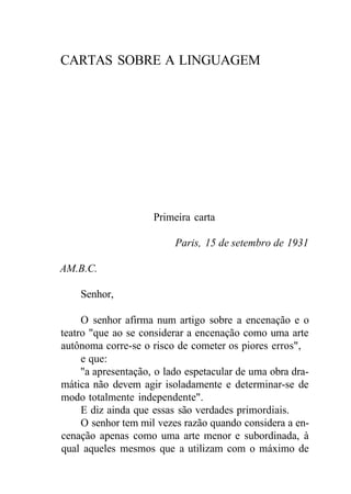 CARTAS SOBRE A LINGUAGEM
Primeira carta
Paris, 15 de setembro de 1931
AM.B.C.
Senhor,
O senhor afirma num artigo sobre a encenação e o
teatro "que ao se considerar a encenação como uma arte
autônoma corre-se o risco de cometer os piores erros",
e que:
"a apresentação, o lado espetacular de uma obra dra-
mática não devem agir isoladamente e determinar-se de
modo totalmente independente".
E diz ainda que essas são verdades primordiais.
O senhor tem mil vezes razão quando considera a en-
cenação apenas como uma arte menor e subordinada, à
qual aqueles mesmos que a utilizam com o máximo de
 