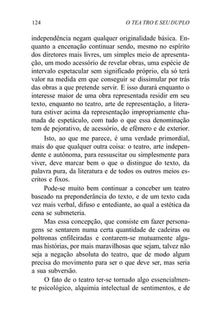124 O TEA TRO E SEU DUPLO
independência negam qualquer originalidade básica. En-
quanto a encenação continuar sendo, mesmo no espírito
dos diretores mais livres, um simples meio de apresenta-
ção, um modo acessório de revelar obras, uma espécie de
intervalo espetacular sem significado próprio, ela só terá
valor na medida em que conseguir se dissimular por trás
das obras a que pretende servir. E isso durará enquanto o
interesse maior de uma obra representada residir em seu
texto, enquanto no teatro, arte de representação, a litera-
tura estiver acima da representação impropriamente cha-
mada de espetáculo, com tudo o que essa denominação
tem de pejorativo, de acessório, de efêmero e de exterior.
Isto, ao que me parece, é uma verdade primordial,
mais do que qualquer outra coisa: o teatro, arte indepen-
dente e autônoma, para ressuscitar ou simplesmente para
viver, deve marcar bem o que o distingue do texto, da
palavra pura, da literatura e de todos os outros meios es-
critos e fixos.
Pode-se muito bem continuar a conceber um teatro
baseado na preponderância do texto, e de um texto cada
vez mais verbal, difuso e entediante, ao qual a estética da
cena se submeteria.
Mas essa concepção, que consiste em fazer persona-
gens se sentarem numa certa quantidade de cadeiras ou
poltronas enfileiradas e contarem-se mutuamente algu-
mas histórias, por mais maravilhosas que sejam, talvez não
seja a negação absoluta do teatro, que de modo algum
precisa do movimento para ser o que deve ser, mas seria
a sua subversão.
O fato de o teatro ter-se tornado algo essencialmen-
te psicológico, alquimia intelectual de sentimentos, e de
 