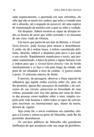 10 OTEA TRO E SEU DUPLO
zado organicamente, e queimado em suas entranhas, ele
sabe que não se morre nos sonhos, que neles a vontade atua
até o absurdo, até a negação do possível, até uma espécie
de transmutação da mentira com a qual se refaz a verdade.
Ele desperta. Saberá mostrar-se capaz de dissipar to-
dos os boatos de peste que estão correndo e os miasmas
de um vírus vindo do Oriente.
Um navio que partiu há um mês de Beirute, o Grand-
Saint-Antoine, pede licença para atracar e desembarcar.
E então ele dá a ordem louca, a ordem considerada deli-
rante, absurda, imbecil e despótica pelo povo e por todo
o seu círculo. Rapidamente manda para o navio, que pre-
sume contaminado, a barca do piloto e alguns homens com
a ordem para que o Grand-Saint-Antoine vire de bordo
imediatamente e se faça à vela para longe da cidade, sob
pena de ser afundado a tiros de canhão. A guerra contra
a peste. O autocrata atacava de frente.
É preciso, de passagem, observar a força especial da
influência que aquele sonho exerceu sobre ele, pois ela
lhe permitiu, apesar dos sarcasmos da multidão e do ceti-
cismo de seu círculo, perseverar na ferocidade de suas
ordens, passando com isso não apenas por cima do direi-
to das pessoas como também sobre o mais simples res-
peito pela vida humana e sobre todos os tipos de conven-
ções nacionais ou internacionais que, diante da morte,
deixam de vigorar.
Seja como for, o navio continuou seu caminho, che-
gou a Livorno e entrou no porto de Marselha, onde lhe foi
permitido desembarcar.
Os serviços públicos de Marselha não guardaram
lembrança do que aconteceu com sua carga de pestíferos.
 
