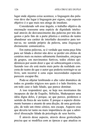 126 OTEA TRO E SEU DUPLO
lugar onde alguma coisa acontece, a linguagem das pala-
vras deve dar lugar à linguagem por signos, cujo aspecto
objetivo é o que mais nos atinge de imediato.
Considerado sob esse ângulo, o trabalho objetivo da
encenação reassume uma espécie de dignidade intelec-
tual através do desvanecimento das palavras por trás dos
gestos e pelo fato de a parte plástica e estética do teatro
abandonar seu caráter de interlúdio decorativo para tor-
nar-se, no sentido próprio da palavra, uma linguagem
diretamente comunicativa.
Em outras palavras, se é verdade que numa peça feita
para ser falada o diretor não deve se perder em efeitos de
cenários mais ou menos sabiamente iluminados, emjogos
de grupos, em movimentos furtivos, todos efeitos epi-
dérmicos por assim dizer e que só sobrecarregam o texto,
fazendo isso ele está muito mais perto da realidade con-
creta do teatro do que o autor que poderia restringir-se ao
livro, sem recorrer à cena cujas necessidades espaciais
parecem escapar-lhe.
Pode-se objetar lembrando o alto valor dramático de
todos os grandes trágicos nos quais é o lado literário, ou
em todo caso o lado falado, que parece dominar.
A isso responderei que, se hoje nos mostramos tão
incapazes de dar de Esquilo, Sófocles, Shakespeare uma
idéia digna deles, é porque, ao que parece, perdemos o
sentido da física de seu teatro. É porque o aspecto direta-
mente humano e atuante de uma dicção, de uma gesticula-
ção, de todo um ritmo cênico, nos escapa. Aspecto esse
que deveria ter tanto ou mais importância do que a admi-
rável dissecação falada da psicologia de seus heróis.
É através desse aspecto, através dessa gesticulação
precisa que se modifica com as épocas e que atualiza os
 