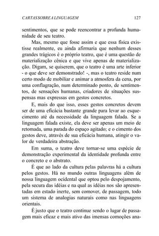 CARTASSOBREALINGUAGEM 127
sentimentos, que se pode reencontrar a profunda huma-
nidade de seu teatro.
Mas, mesmo que fosse assim e que essa física exis-
tisse realmente, eu ainda afirmaria que nenhum desses
grandes trágicos é o próprio teatro, que é uma questão de
materialização cênica e que vive apenas de materializa-
ção. Digam, se quiserem, que o teatro é uma arte inferior
- o que deve ser demonstrado! -, mas o teatro reside num
certo modo de mobiliar e animar a atmosfera da cena, por
uma conflagração, num determinado ponto, de sentimen-
tos, de sensações humanas, criadores de situações sus-
pensas mas expressas em gestos concretos.
E, mais do que isso, esses gestos concretos devem
ser de uma eficácia bastante grande para levar ao esque-
cimento até da necessidade da linguagem falada. Se a
linguagem falada existe, ela deve ser apenas um meio de
retomada, uma parada do espaço agitado; e o cimento dos
gestos deve, através de sua eficácia humana, atingir o va-
lor de verdadeira abstração.
Em suma, o teatro deve tornar-se uma espécie de
demonstração experimental da identidade profunda entre
o concreto e o abstrato.
É que ao lado da cultura pelas palavras há a cultura
pelos gestos. Há no mundo outras linguagens além de
nossa linguagem ocidental que optou pelo despojamento,
pela secura das idéias e na qual as idéias nos são apresen-
tadas em estado inerte, sem comover, de passagem, todo
um sistema de analogias naturais como nas linguagens
orientais.
É justo que o teatro continue sendo o lugar de passa-
gem mais eficaz e mais ativo das imensas comoções ana-
 