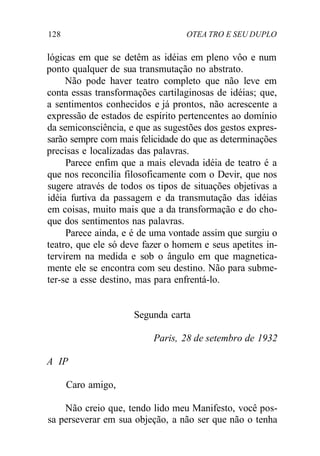 128 OTEA TRO E SEU DUPLO
lógicas em que se detêm as idéias em pleno vôo e num
ponto qualquer de sua transmutação no abstrato.
Não pode haver teatro completo que não leve em
conta essas transformações cartilaginosas de idéias; que,
a sentimentos conhecidos e já prontos, não acrescente a
expressão de estados de espírito pertencentes ao domínio
da semiconsciência, e que as sugestões dos gestos expres-
sarão sempre com mais felicidade do que as determinações
precisas e localizadas das palavras.
Parece enfim que a mais elevada idéia de teatro é a
que nos reconcilia filosoficamente com o Devir, que nos
sugere através de todos os tipos de situações objetivas a
idéia furtiva da passagem e da transmutação das idéias
em coisas, muito mais que a da transformação e do cho-
que dos sentimentos nas palavras.
Parece ainda, e é de uma vontade assim que surgiu o
teatro, que ele só deve fazer o homem e seus apetites in-
tervirem na medida e sob o ângulo em que magnetica-
mente ele se encontra com seu destino. Não para subme-
ter-se a esse destino, mas para enfrentá-lo.
Segunda carta
Paris, 28 de setembro de 1932
A IP
Caro amigo,
Não creio que, tendo lido meu Manifesto, você pos-
sa perseverar em sua objeção, a não ser que não o tenha
 