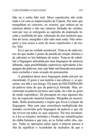 CARTASSOBREALINGUAGEM 129
lido ou o tenha lido mal. Meus espetáculos não terão
nada a ver com as improvisações de Copeau. Por mais que
mergulhem no concreto, no exterior, que tomem pé na
natureza aberta e não nas câmaras fechadas do cérebro,
nem por isso se entregarão ao capricho da inspiração in-
culta e irrefletida do ator; sobretudo do ator moderno que,
fora do texto, mergulha e não sabe mais nada. Não entre-
garei a esse acaso a sorte de meus espetáculos e do tea-
tro. Não.
Eis o que na verdade acontecerá. Trata-se de nada me-
nos do que mudar o ponto de partida da criação artística e
de subverter as leis habituais do teatro. Trata-se de substi-
tuir a linguagem articulada por uma linguagem de natureza
diferente, cujas possibilidades expressivas eqüivalerão à lin-
guagem das palavras, mas cuja fonte será buscada num ponto
mais recôndito e mais recuado do pensamento.
A gramática dessa nova linguagem ainda está por ser
encontrada. O gesto é sua matéria e sua cabeça; e, se qui-
serem, seu alfa e seu ômega. Ele parte da NECESSIDADE
da palavra mais do que da palavra já formada. Mas, en-
contrando na palavra um beco sem saída, ele volta ao gesto
de modo espontâneo. De passagem ele roça algumas das
leis da expressão material humana. Mergulha na necessi-
dade. Refaz poeticamente o trajeto que levou à criação da
linguagem. Mas com uma consciência multiplicada dos
mundos revolvidos pela linguagem da palavra e que ele
faz reviver em todos os seus aspectos. Ele traz novamen-
te à luz as relações incluídas e fixadas nas estratificações
da sílaba humana e que esta, ao se fechar sobre elas, ma-
tou. Todas as operações pelas quais a palavra passou a
fim de significar o Acendedor de incêndios de que o
 