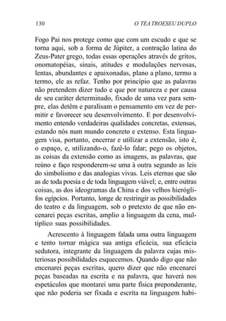 130 O TEATROESEU DUPLO
Fogo Pai nos protege como que com um escudo e que se
torna aqui, sob a forma de Júpiter, a contração latina do
Zeus-Pater grego, todas essas operações através de gritos,
onomatopéias, sinais, atitudes e modulações nervosas,
lentas, abundantes e apaixonadas, plano a plano, termo a
termo, ele as refaz. Tenho por princípio que as palavras
não pretendem dizer tudo e que por natureza e por causa
de seu caráter determinado, fixado de uma vez para sem-
pre, elas detêm e paralisam o pensamento em vez de per-
mitir e favorecer seu desenvolvimento. E por desenvolvi-
mento entendo verdadeiras qualidades concretas, extensas,
estando nós num mundo concreto e extenso. Esta lingua-
gem visa, portanto, encerrar e utilizar a extensão, isto é,
o espaço, e, utilizando-o, fazê-lo falar; pego os objetos,
as coisas da extensão como as imagens, as palavras, que
reúno e faço responderem-se uma à outra segundo as leis
do simbolismo e das analogias vivas. Leis eternas que são
as de toda poesia e de toda linguagem viável; e, entre outras
coisas, as dos ideogramas da China e dos velhos hierógli-
fos egípcios. Portanto, longe de restringir as possibilidades
do teatro e da linguagem, sob o pretexto de que não en-
cenarei peças escritas, amplio a linguagem da cena, mul-
tiplico suas possibilidades.
Acrescento à linguagem falada uma outra linguagem
e tento tornar mágica sua antiga eficácia, sua eficácia
sedutora, integrante da linguagem da palavra cujas mis-
teriosas possibilidades esquecemos. Quando digo que não
encenarei peças escritas, quero dizer que não encenarei
peças baseadas na escrita e na palavra, que haverá nos
espetáculos que montarei uma parte física preponderante,
que não poderia ser fixada e escrita na linguagem habi-
 