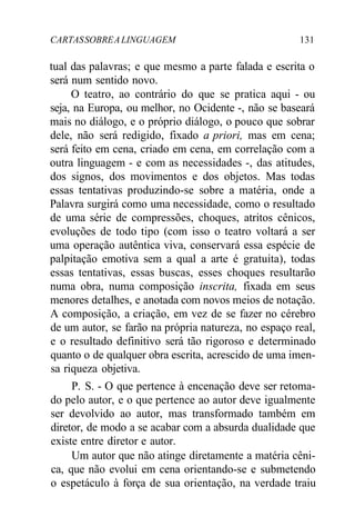 CARTASSOBREALINGUAGEM 131
tual das palavras; e que mesmo a parte falada e escrita o
será num sentido novo.
O teatro, ao contrário do que se pratica aqui - ou
seja, na Europa, ou melhor, no Ocidente -, não se baseará
mais no diálogo, e o próprio diálogo, o pouco que sobrar
dele, não será redigido, fixado a priori, mas em cena;
será feito em cena, criado em cena, em correlação com a
outra linguagem - e com as necessidades -, das atitudes,
dos signos, dos movimentos e dos objetos. Mas todas
essas tentativas produzindo-se sobre a matéria, onde a
Palavra surgirá como uma necessidade, como o resultado
de uma série de compressões, choques, atritos cênicos,
evoluções de todo tipo (com isso o teatro voltará a ser
uma operação autêntica viva, conservará essa espécie de
palpitação emotiva sem a qual a arte é gratuita), todas
essas tentativas, essas buscas, esses choques resultarão
numa obra, numa composição inscrita, fixada em seus
menores detalhes, e anotada com novos meios de notação.
A composição, a criação, em vez de se fazer no cérebro
de um autor, se farão na própria natureza, no espaço real,
e o resultado definitivo será tão rigoroso e determinado
quanto o de qualquer obra escrita, acrescido de uma imen-
sa riqueza objetiva.
P. S. - O que pertence à encenação deve ser retoma-
do pelo autor, e o que pertence ao autor deve igualmente
ser devolvido ao autor, mas transformado também em
diretor, de modo a se acabar com a absurda dualidade que
existe entre diretor e autor.
Um autor que não atinge diretamente a matéria cêni-
ca, que não evolui em cena orientando-se e submetendo
o espetáculo à força de sua orientação, na verdade traiu
 