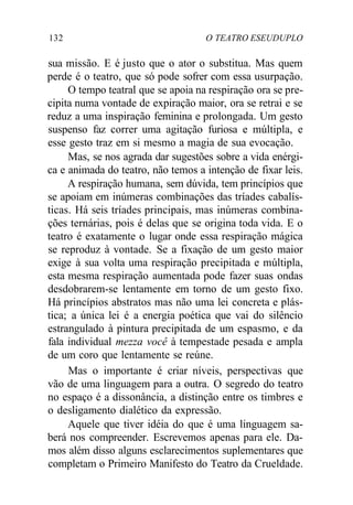 132 O TEATRO ESEUDUPLO
sua missão. E é justo que o ator o substitua. Mas quem
perde é o teatro, que só pode sofrer com essa usurpação.
O tempo teatral que se apoia na respiração ora se pre-
cipita numa vontade de expiração maior, ora se retrai e se
reduz a uma inspiração feminina e prolongada. Um gesto
suspenso faz correr uma agitação furiosa e múltipla, e
esse gesto traz em si mesmo a magia de sua evocação.
Mas, se nos agrada dar sugestões sobre a vida enérgi-
ca e animada do teatro, não temos a intenção de fixar leis.
A respiração humana, sem dúvida, tem princípios que
se apoiam em inúmeras combinações das tríades cabalís-
ticas. Há seis tríades principais, mas inúmeras combina-
ções ternárias, pois é delas que se origina toda vida. E o
teatro é exatamente o lugar onde essa respiração mágica
se reproduz à vontade. Se a fixação de um gesto maior
exige à sua volta uma respiração precipitada e múltipla,
esta mesma respiração aumentada pode fazer suas ondas
desdobrarem-se lentamente em torno de um gesto fixo.
Há princípios abstratos mas não uma lei concreta e plás-
tica; a única lei é a energia poética que vai do silêncio
estrangulado à pintura precipitada de um espasmo, e da
fala individual mezza você à tempestade pesada e ampla
de um coro que lentamente se reúne.
Mas o importante é criar níveis, perspectivas que
vão de uma linguagem para a outra. O segredo do teatro
no espaço é a dissonância, a distinção entre os timbres e
o desligamento dialético da expressão.
Aquele que tiver idéia do que é uma linguagem sa-
berá nos compreender. Escrevemos apenas para ele. Da-
mos além disso alguns esclarecimentos suplementares que
completam o Primeiro Manifesto do Teatro da Crueldade.
 