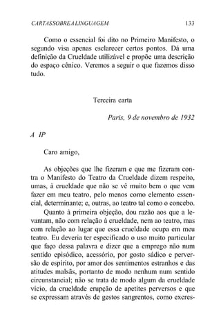 CARTASSOBREALINGUAGEM 133
Como o essencial foi dito no Primeiro Manifesto, o
segundo visa apenas esclarecer certos pontos. Dá uma
definição da Crueldade utilizável e propõe uma descrição
do espaço cênico. Veremos a seguir o que fazemos disso
tudo.
Terceira carta
Paris, 9 de novembro de 1932
A IP
Caro amigo,
As objeções que lhe fizeram e que me fizeram con-
tra o Manifesto do Teatro da Crueldade dizem respeito,
umas, à crueldade que não se vê muito bem o que vem
fazer em meu teatro, pelo menos como elemento essen-
cial, determinante; e, outras, ao teatro tal como o concebo.
Quanto à primeira objeção, dou razão aos que a le-
vantam, não com relação à crueldade, nem ao teatro, mas
com relação ao lugar que essa crueldade ocupa em meu
teatro. Eu deveria ter especificado o uso muito particular
que faço dessa palavra e dizer que a emprego não num
sentido episódico, acessório, por gosto sádico e perver-
são de espírito, por amor dos sentimentos estranhos e das
atitudes malsãs, portanto de modo nenhum num sentido
circunstancial; não se trata de modo algum da crueldade
vício, da crueldade erupção de apetites perversos e que
se expressam através de gestos sangrentos, como excres-
 