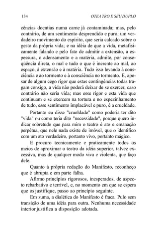 134 OTEA TRO E SEU DUPLO
cências doentias numa carne já contaminada; mas, pelo
contrário, de um sentimento desprendido e puro, um ver-
dadeiro movimento do espírito, que seria calcado sobre o
gesto da própria vida; e na idéia de que a vida, metafisi-
camente falando e pelo fato de admitir a extensão, a es-
pessura, o adensamento e a matéria, admite, por conse-
qüência direta, o mal e tudo o que é inerente ao mal, ao
espaço, à extensão e à matéria. Tudo isso levando à cons-
ciência e ao tormento e à consciência no tormento. E, ape-
sar de algum cego rigor que estas contingências todas tra-
gam consigo, a vida não poderá deixar de se exercer, caso
contrário não seria vida; mas esse rigor e esta vida que
continuam e se exercem na tortura e no espezinhamento
de tudo, esse sentimento implacável e puro, é a crueldade.
Portanto eu disse "crueldade" como poderia ter dito
"vida" ou como teria dito "necessidade", porque quero in-
dicar sobretudo que para mim o teatro é ato e emanação
perpétua, que nele nada existe de imóvel, que o identifico
com um ato verdadeiro, portanto vivo, portanto mágico.
E procuro tecnicamente e praticamente todos os
meios de aproximar o teatro da idéia superior, talvez ex-
cessiva, mas de qualquer modo viva e violenta, que faço
dele.
Quanto à própria redação do Manifesto, reconheço
que é abrupta e em parte falha.
Afirmo princípios rigorosos, inesperados, de aspec-
to rebarbativo e terrível, e, no momento em que se espera
que os justifique, passo ao princípio seguinte.
Em suma, a dialética do Manifesto é fraca. Pulo sem
transição de uma idéia para outra. Nenhuma necessidade
interior justifica a disposição adotada.
 