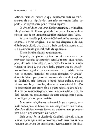 O TEATRO E A PESTE 11
Sabe-se mais ou menos o que aconteceu com os mari-
nheiros de sua tripulação, que não morreram todos de
peste e se espalharam por diversos lugares.
O Grand-Saint-Antoine não levou a peste a Marselha.
Ela já estava lá. E num período de particular recrudes-
cência. Mas já se tinha conseguido localizar seus focos.
A peste trazida pelo Grand-Saint-Antoine era a peste
oriental, o vírus original, e é de sua chegada e de sua
difusão pela cidade que datam o lado particularmente atroz
e o alastramento generalizado da epidemia.
E isso inspira alguns pensamentos.
A peste, que parece reativar um vírus, era capaz de
provocar sozinha devastações sensivelmente igualitárias,
pois, de toda a tripulação, o capitão foi o único a não
contrair a peste e, por outro lado, parece que os pestífe-
ros recém-chegados nunca estiveram em contato direto
com os outros, mantidos em zonas fechadas. O Grand-
Saint-Antoine, que passa ao alcance da voz de Cagliari,
na Sardenha, não deposita a peste nessa cidade, mas o
vice-rei recebe, em sonho, algumas emanações dela. Não
se pode negar que entre ele e a peste tenha se estabeleci-
do uma comunicação ponderável, embora sutil, e é muito
fácil acusar, na comunicação de uma doença como essa,
o contágio por simples contato.
Mas essas relações entre Saint-Rémys e a peste, bas-
tante fortes para se liberarem em imagens em seu sonho,
não são suficientemente fortes, no entanto, para provoca-
rem nele o aparecimento da doença.
Seja como for, a cidade de Cagliari, sabendo algum
tempo depois que o navio escorraçado de suas costas pela
vontade despótica do príncipe míraculosamente ilumina-
 