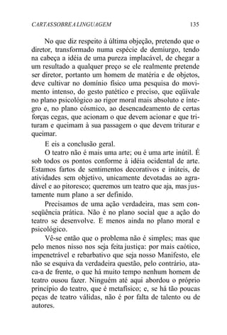 CARTASSOBREALINGUAGEM 135
No que diz respeito à última objeção, pretendo que o
diretor, transformado numa espécie de demiurgo, tendo
na cabeça a idéia de uma pureza implacável, de chegar a
um resultado a qualquer preço se ele realmente pretende
ser diretor, portanto um homem de matéria e de objetos,
deve cultivar no domínio físico uma pesquisa do movi-
mento intenso, do gesto patético e preciso, que eqüivale
no plano psicológico ao rigor moral mais absoluto e ínte-
gro e, no plano cósmico, ao desencadeamento de certas
forças cegas, que acionam o que devem acionar e que tri-
turam e queimam à sua passagem o que devem triturar e
queimar.
E eis a conclusão geral.
O teatro não é mais uma arte; ou é uma arte inútil. É
sob todos os pontos conforme à idéia ocidental de arte.
Estamos fartos de sentimentos decorativos e inúteis, de
atividades sem objetivo, unicamente devotadas ao agra-
dável e ao pitoresco; queremos um teatro que aja, mas jus-
tamente num plano a ser definido.
Precisamos de uma ação verdadeira, mas sem con-
seqüência prática. Não é no plano social que a ação do
teatro se desenvolve. E menos ainda no plano moral e
psicológico.
Vê-se então que o problema não é simples; mas que
pelo menos nisso nos seja feita justiça: por mais caótico,
impenetrável e rebarbativo que seja nosso Manifesto, ele
não se esquiva da verdadeira questão, pelo contrário, ata-
ca-a de frente, o que há muito tempo nenhum homem de
teatro ousou fazer. Ninguém até aqui abordou o próprio
princípio do teatro, que é metafísico; e, se há tão poucas
peças de teatro válidas, não é por falta de talento ou de
autores.
 