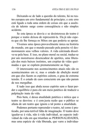 136 OTEA TRO E SEU DUPLO
Deixando-se de lado a questão do talento, há no tea-
tro europeu um erro fundamental de princípio; e este erro
está ligado a toda uma ordem de coisas em que a ausên-
cia de talento surge como conseqüência e não simples
acidente.
Se esta época se desvia e se desinteressa do teatro é
porque o teatro deixou de representá-la. Ela já não espe-
ra que ele lhe forneça os Mitos em que poderia se apoiar.
Vivemos uma época provavelmente única na história
do mundo, em que o mundo passado pela peneira vê des-
moronarem seus velhos valores. A vida calcinada dissol-
ve-se pela base. E isso, no plano moral ou social, traduz-se
por um monstruoso desencadear de apetites, uma libera-
ção dos mais baixos instintos, um crepitar de vidas quei-
madas e que se expõem prematuramente ao fogo.
O interessante nos acontecimentos atuais não são os
acontecimentos em si, mas o estado de ebulição moral
em que eles fazem os espíritos caírem, o grau de extrema
tensão. É o estado de caos consciente em que não param
de nos mergulhar.
E tudo isso que abala nosso espírito sem o fazer per-
der o equilíbrio é para ele um meio patético de traduzir a
palpitação inata da vida.
Pois bem, é dessa atualidade patética e mítica que o
teatro se desviou: e é com justa razão que o público se
afasta de um teatro que ignora a tal ponto a atualidade.
Podemos portanto repreender o teatro, tal como é pra-
ticado, por uma terrível falta de imaginação. O teatro deve
igualar-se à vida, não à vida individual, ao aspecto indi-
vidual da vida em que triunfam as PERSONALIDADES,
mas uma espécie de vida liberada, que varre a individua-
 