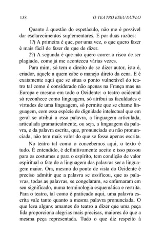138 O TEA TRO ESEU DUPLO
Quanto à questão do espetáculo, não me é possível
dar esclarecimentos suplementares. E por duas razões:
1?) A primeira é que, por uma vez, o que quero fazer
é mais fácil de fazer do que de dizer.
2?) A segunda é que não quero correr o risco de ser
plagiado, como já me aconteceu várias vezes.
Para mim, só tem o direito de se dizer autor, isto é,
criador, aquele a quem cabe o manejo direto da cena. E é
exatamente aqui que se situa o ponto vulnerável do tea-
tro tal como é considerado não apenas na França mas na
Europa e mesmo em todo o Ocidente: o teatro ocidental
só reconhece como linguagem, só atribui as faculdades e
virtudes de uma linguagem, só permite que se chame lin-
guagem, com essa espécie de dignidade intelectual que em
geral se atribui a essa palavra, a linguagem articulada,
articulada gramaticalmente, ou seja, a linguagem da pala-
vra, e da palavra escrita, que, pronunciada ou não pronun-
ciada, não tem mais valor do que se fosse apenas escrita.
No teatro tal como o concebemos aqui, o texto é
tudo. É entendido, é definitivamente aceito e isso passou
para os costumes e para o espírito, tem condição de valor
espiritual o fato de a linguagem das palavras ser a lingua-
gem maior. Ora, mesmo do ponto de vista do Ocidente é
preciso admitir que a palavra se ossificou, que as pala-
vras, todas as palavras, se congelaram, se enfurnaram em
seu significado, numa terminologia esquemática e restrita.
Para o teatro, tal como é praticado aqui, uma palavra es-
crita vale tanto quanto a mesma palavra pronunciada. O
que leva alguns amantes do teatro a dizer que uma peça
lida proporciona alegrias mais precisas, maiores do que a
mesma peça representada. Tudo o que diz respeito à
 