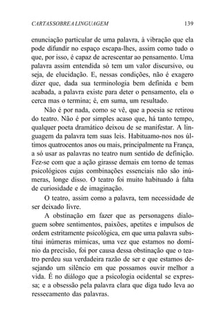 CARTASSOBREALINGUAGEM 139
enunciação particular de uma palavra, à vibração que ela
pode difundir no espaço escapa-lhes, assim como tudo o
que, por isso, é capaz de acrescentar ao pensamento. Uma
palavra assim entendida só tem um valor discursivo, ou
seja, de elucidação. E, nessas condições, não é exagero
dizer que, dada sua terminologia bem definida e bem
acabada, a palavra existe para deter o pensamento, ela o
cerca mas o termina; é, em suma, um resultado.
Não é por nada, como se vê, que a poesia se retirou
do teatro. Não é por simples acaso que, há tanto tempo,
qualquer poeta dramático deixou de se manifestar. A lin-
guagem da palavra tem suas leis. Habituamo-nos nos úl-
timos quatrocentos anos ou mais, principalmente na França,
a só usar as palavras no teatro num sentido de definição.
Fez-se com que a ação girasse demais em torno de temas
psicológicos cujas combinações essenciais não são inú-
meras, longe disso. O teatro foi muito habituado à falta
de curiosidade e de imaginação.
O teatro, assim como a palavra, tem necessidade de
ser deixado livre.
A obstinação em fazer que as personagens dialo-
guem sobre sentimentos, paixões, apetites e impulsos de
ordem estritamente psicológica, em que uma palavra subs-
titui inúmeras mímicas, uma vez que estamos no domí-
nio da precisão, foi por causa dessa obstinação que o tea-
tro perdeu sua verdadeira razão de ser e que estamos de-
sejando um silêncio em que possamos ouvir melhor a
vida. É no diálogo que a psicologia ocidental se expres-
sa; e a obsessão pela palavra clara que diga tudo leva ao
ressecamento das palavras.
 