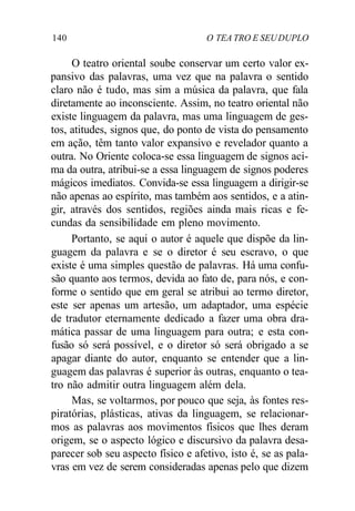 140 O TEA TRO E SEUDUPLO
O teatro oriental soube conservar um certo valor ex-
pansivo das palavras, uma vez que na palavra o sentido
claro não é tudo, mas sim a música da palavra, que fala
diretamente ao inconsciente. Assim, no teatro oriental não
existe linguagem da palavra, mas uma linguagem de ges-
tos, atitudes, signos que, do ponto de vista do pensamento
em ação, têm tanto valor expansivo e revelador quanto a
outra. No Oriente coloca-se essa linguagem de signos aci-
ma da outra, atribui-se a essa linguagem de signos poderes
mágicos imediatos. Convida-se essa linguagem a dirigir-se
não apenas ao espírito, mas também aos sentidos, e a atin-
gir, através dos sentidos, regiões ainda mais ricas e fe-
cundas da sensibilidade em pleno movimento.
Portanto, se aqui o autor é aquele que dispõe da lin-
guagem da palavra e se o diretor é seu escravo, o que
existe é uma simples questão de palavras. Há uma confu-
são quanto aos termos, devida ao fato de, para nós, e con-
forme o sentido que em geral se atribui ao termo diretor,
este ser apenas um artesão, um adaptador, uma espécie
de tradutor eternamente dedicado a fazer uma obra dra-
mática passar de uma linguagem para outra; e esta con-
fusão só será possível, e o diretor só será obrigado a se
apagar diante do autor, enquanto se entender que a lin-
guagem das palavras é superior às outras, enquanto o tea-
tro não admitir outra linguagem além dela.
Mas, se voltarmos, por pouco que seja, às fontes res-
piratórias, plásticas, ativas da linguagem, se relacionar-
mos as palavras aos movimentos físicos que lhes deram
origem, se o aspecto lógico e discursivo da palavra desa-
parecer sob seu aspecto físico e afetivo, isto é, se as pala-
vras em vez de serem consideradas apenas pelo que dizem
 
