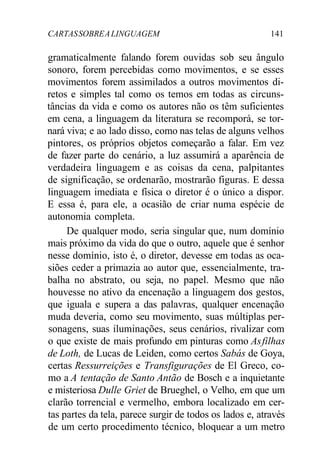 CARTASSOBREALINGUAGEM 141
gramaticalmente falando forem ouvidas sob seu ângulo
sonoro, forem percebidas como movimentos, e se esses
movimentos forem assimilados a outros movimentos di-
retos e simples tal como os temos em todas as circuns-
tâncias da vida e como os autores não os têm suficientes
em cena, a linguagem da literatura se recomporá, se tor-
nará viva; e ao lado disso, como nas telas de alguns velhos
pintores, os próprios objetos começarão a falar. Em vez
de fazer parte do cenário, a luz assumirá a aparência de
verdadeira linguagem e as coisas da cena, palpitantes
de significação, se ordenarão, mostrarão figuras. E dessa
linguagem imediata e física o diretor é o único a dispor.
E essa é, para ele, a ocasião de criar numa espécie de
autonomia completa.
De qualquer modo, seria singular que, num domínio
mais próximo da vida do que o outro, aquele que é senhor
nesse domínio, isto é, o diretor, devesse em todas as oca-
siões ceder a primazia ao autor que, essencialmente, tra-
balha no abstrato, ou seja, no papel. Mesmo que não
houvesse no ativo da encenação a linguagem dos gestos,
que iguala e supera a das palavras, qualquer encenação
muda deveria, como seu movimento, suas múltiplas per-
sonagens, suas iluminações, seus cenários, rivalizar com
o que existe de mais profundo em pinturas como Asfilhas
de Loth, de Lucas de Leiden, como certos Sabás de Goya,
certas Ressurreições e Transfigurações de El Greco, co-
mo a A tentação de Santo Antão de Bosch e a inquietante
e misteriosa Dulle Griet de Brueghel, o Velho, em que um
clarão torrencial e vermelho, embora localizado em cer-
tas partes da tela, parece surgir de todos os lados e, através
de um certo procedimento técnico, bloquear a um metro
 