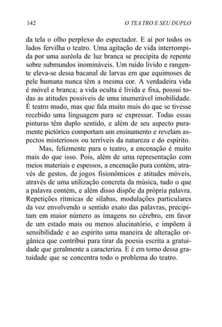 142 O TEA TRO E SEU DUPLO
da tela o olho perplexo do espectador. E aí por todos os
lados fervilha o teatro. Uma agitação de vida interrompi-
da por uma auréola de luz branca se precipita de repente
sobre submundos inomináveis. Um ruído lívido e rangen-
te eleva-se dessa bacanal de larvas em que equimoses de
pele humana nunca têm a mesma cor. A verdadeira vida
é móvel e branca; a vida oculta é lívida e fixa, possui to-
das as atitudes possíveis de uma inumerável imobilidade.
É teatro mudo, mas que fala muito mais do que se tivesse
recebido uma linguagem para se expressar. Todas essas
pinturas têm duplo sentido, e além de seu aspecto pura-
mente pictórico comportam um ensinamento e revelam as-
pectos misteriosos ou terríveis da natureza e do espírito.
Mas, felizmente para o teatro, a encenação é muito
mais do que isso. Pois, além de uma representação com
meios materiais e espessos, a encenação pura contém, atra-
vés de gestos, de jogos fisionômicos e atitudes móveis,
através de uma utilização concreta da música, tudo o que
a palavra contém, e além disso dispõe da própria palavra.
Repetições rítmicas de sílabas, modulações particulares
da voz envolvendo o sentido exato das palavras, precipi-
tam em maior número as imagens no cérebro, em favor
de um estado mais ou menos alucinatório, e impõem à
sensibilidade e ao espírito uma maneira de alteração or-
gânica que contribui para tirar da poesia escrita a gratui-
dade que geralmente a caracteriza. E é em torno dessa gra-
tuidade que se concentra todo o problema do teatro.
 