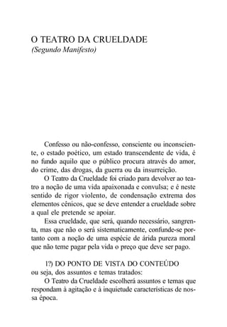 O TEATRO DA CRUELDADE
(Segundo Manifesto)
Confesso ou não-confesso, consciente ou inconscien-
te, o estado poético, um estado transcendente de vida, é
no fundo aquilo que o público procura através do amor,
do crime, das drogas, da guerra ou da insurreição.
O Teatro da Crueldade foi criado para devolver ao tea-
tro a noção de uma vida apaixonada e convulsa; e é neste
sentido de rigor violento, de condensação extrema dos
elementos cênicos, que se deve entender a crueldade sobre
a qual ele pretende se apoiar.
Essa crueldade, que será, quando necessário, sangren-
ta, mas que não o será sistematicamente, confunde-se por-
tanto com a noção de uma espécie de árida pureza moral
que não teme pagar pela vida o preço que deve ser pago.
1?) DO PONTO DE VISTA DO CONTEÚDO
ou seja, dos assuntos e temas tratados:
O Teatro da Crueldade escolherá assuntos e temas que
respondam à agitação e à inquietude características de nos-
sa época.
 
