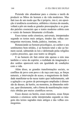 144 O TEA TRO E SEU DUPLO
Pretende não abandonar para o cinema a tarefa de
produzir os Mitos do homem e da vida modernos. Mas
fará isso de um modo que lhe é próprio, isto é, em oposi-
ção à tendência econômica, utilitária e técnica do mundo,
voltará a pôr em moda as grandes preocupações e as gran-
des paixões essenciais que o teatro moderno cobriu com
o verniz do homem falsamente civilizado.
Esses temas serão cósmicos, universais, interpretados
segundo os textos mais antigos, tirados das velhas cos-
mogonias mexicana, hindu, judaica, iraniana, etc.
Renunciando ao homem psicológico, ao caráter e aos
sentimentos bem nítidos, é ao homem total e não ao ho-
mem social, submetido às leis e deformado pelas religiões
e pelos preceitos, que esse teatro se dirigirá.
E no homem ele fará entrar não apenas o reto mas
também o verso do espírito; a realidade da imaginação e
dos sonhos aparecerá nele em igualdade de condições
com a vida.
Além disso, as grandes transformações sociais, os
conflitos de povo com povo e de raça com raça, as forças
naturais, a intervenção do acaso, o magnetismo da fatali-
dade manifestar-se-ão nesse teatro quer indiretamente, sob
a agitação e os gestos de personagens ampliadas à dimen-
são de deuses, de heróis, ou monstros, às dimensões míti-
cas, quer diretamente, sob a forma de manifestações mate-
riais obtidas por meios científicos novos.
Esses deuses ou heróis, esses monstros, essas forças
naturais e cósmicas serão interpretadas segundo as ima-
gens dos textos sagrados mais antigos e das velhas cos-
mogonias.
 