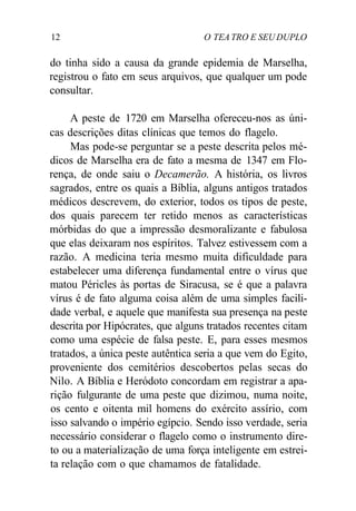 12 O TEA TRO E SEU DUPLO
do tinha sido a causa da grande epidemia de Marselha,
registrou o fato em seus arquivos, que qualquer um pode
consultar.
A peste de 1720 em Marselha ofereceu-nos as úni-
cas descrições ditas clínicas que temos do flagelo.
Mas pode-se perguntar se a peste descrita pelos mé-
dicos de Marselha era de fato a mesma de 1347 em Flo-
rença, de onde saiu o Decamerão. A história, os livros
sagrados, entre os quais a Bíblia, alguns antigos tratados
médicos descrevem, do exterior, todos os tipos de peste,
dos quais parecem ter retido menos as características
mórbidas do que a impressão desmoralizante e fabulosa
que elas deixaram nos espíritos. Talvez estivessem com a
razão. A medicina teria mesmo muita dificuldade para
estabelecer uma diferença fundamental entre o vírus que
matou Péricles às portas de Siracusa, se é que a palavra
vírus é de fato alguma coisa além de uma simples facili-
dade verbal, e aquele que manifesta sua presença na peste
descrita por Hipócrates, que alguns tratados recentes citam
como uma espécie de falsa peste. E, para esses mesmos
tratados, a única peste autêntica seria a que vem do Egito,
proveniente dos cemitérios descobertos pelas secas do
Nilo. A Bíblia e Heródoto concordam em registrar a apa-
rição fulgurante de uma peste que dizimou, numa noite,
os cento e oitenta mil homens do exército assírio, com
isso salvando o império egípcio. Sendo isso verdade, seria
necessário considerar o flagelo como o instrumento dire-
to ou a materialização de uma força inteligente em estrei-
ta relação com o que chamamos de fatalidade.
 