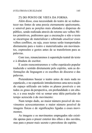 O TEATRODA CRUELDADE 145
2?) DO PONTO DE VISTA DA FORMA
Além disso, essa necessidade do teatro de se reabas-
tecer nas fontes de uma poesia eternamente apaixonante,
e sensível para as porções mais afastadas e dispersas do
público, sendo realizada através do retorno aos velhos Mi-
tos primitivos, pediremos que a encenação e não o texto
se encarregue de materializar e sobretudo atualizar esses
velhos conflitos, ou seja, esses temas serão transportados
diretamente para o teatro e materializados em movimen-
tos, expressões e gestos antes de se transferirem para as
palavras.
Com isso, renunciaremos à superstição teatral do texto
e à ditadura do escritor.
E assim reencontraremos o velho espetáculo popular
traduzido e sentido diretamente pelo espírito, sem as de-
formações da linguagem e os escolhos do discurso e das
palavras.
Pretendemos basear o teatro antes de mais nada no
espetáculo, e no espetáculo introduziremos uma nova noção
do espaço utilizado em todos os planos possíveis e em
todos os graus da perspectiva, em profundidade e em altu-
ra, e a essa noção virá se somar uma idéia particular do
tempo acrescida à do movimento:
Num tempo dado, ao maior número possível de mo-
vimentos acrescentaremos o maior número possível de
imagens físicas e de significações ligadas a esses movi-
mentos.
As imagens e os movimentos empregados não existi-
rão apenas para o prazer exterior dos olhos e dos ouvidos,
mas para o prazer mais secreto e proveitoso do espírito.
 