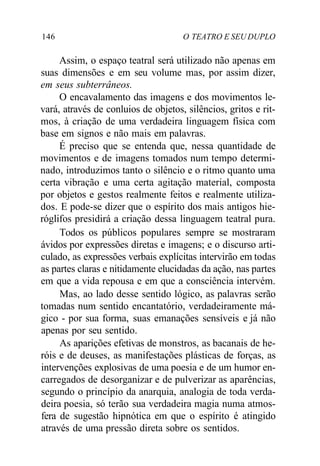 146 O TEATRO E SEU DUPLO
Assim, o espaço teatral será utilizado não apenas em
suas dimensões e em seu volume mas, por assim dizer,
em seus subterrâneos.
O encavalamento das imagens e dos movimentos le-
vará, através de conluios de objetos, silêncios, gritos e rit-
mos, à criação de uma verdadeira linguagem física com
base em signos e não mais em palavras.
É preciso que se entenda que, nessa quantidade de
movimentos e de imagens tomados num tempo determi-
nado, introduzimos tanto o silêncio e o ritmo quanto uma
certa vibração e uma certa agitação material, composta
por objetos e gestos realmente feitos e realmente utiliza-
dos. E pode-se dizer que o espírito dos mais antigos hie-
róglifos presidirá a criação dessa linguagem teatral pura.
Todos os públicos populares sempre se mostraram
ávidos por expressões diretas e imagens; e o discurso arti-
culado, as expressões verbais explícitas intervirão em todas
as partes claras e nitidamente elucidadas da ação, nas partes
em que a vida repousa e em que a consciência intervém.
Mas, ao lado desse sentido lógico, as palavras serão
tomadas num sentido encantatório, verdadeiramente má-
gico - por sua forma, suas emanações sensíveis e já não
apenas por seu sentido.
As aparições efetivas de monstros, as bacanais de he-
róis e de deuses, as manifestações plásticas de forças, as
intervenções explosivas de uma poesia e de um humor en-
carregados de desorganizar e de pulverizar as aparências,
segundo o princípio da anarquia, analogia de toda verda-
deira poesia, só terão sua verdadeira magia numa atmos-
fera de sugestão hipnótica em que o espírito é atingido
através de uma pressão direta sobre os sentidos.
 