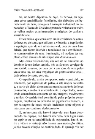 OTEATRODA CRUELDADE 147
Se, no teatro digestivo de hoje, os nervos, ou seja,
uma certa sensibilidade fisiológica, são deixados delibe-
radamente de lado, entregues à anarquia individual do es-
pectador, o Teatro da Crueldade pretende voltar a usar todos
os velhos meios experimentados e mágicos de ganhar a
sensibilidade.
Esses meios, que consistem em intensidades de cores,
de luzes ou de sons, que utilizam a vibração, a trepidação,
a repetição quer de um ritmo musical, quer de uma frase
falada, que fazem intervir a tonalidade ou o envolvimen-
to comunicativo de uma iluminação, só podem ter seu
pleno efeito através da utilização das dissonâncias.
Mas essas dissonâncias, em vez de se limitarem ao
domínio de um único sentido, nós as faremos cavalgar de
um sentido a outro, de uma cor a um som, de uma pala-
vra a uma luz, de uma trepidação de gestos a uma tonali-
dade plana de sons, etc, etc.
O espetáculo, assim composto, assim construído, se
estenderá, por supressão do palco, à sala inteira do teatro
e, a partir do chão, alcançará as muralhas através de leves
passarelas, envolverá materialmente o espectador, man-
tendo-o num banho constante de luz, imagens, movimentos
e ruídos. O cenário será constituído pelas próprias perso-
nagens, ampliadas ao tamanho de gigantescos bonecos, e
por paisagens de luzes móveis incidindo sobre objetos e
máscaras em contínuo deslocamento.
E, assim como não haverá intervalo, nem lugar deso-
cupado no espaço, não haverá intervalo nem lugar vazio
no espírito ou na sensibilidade do espectador. Isto é, en-
tre a vida e o teatro já não haverá uma separação nítida,
já não haverá solução de continuidade. E quem já viu ser
 