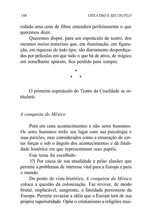 148 OTEA TRO E SEU DUPLO
rodada uma cena de filme entenderá perfeitamente o que
queremos dizer.
Queremos dispor, para um espetáculo de teatro, dos
mesmos meios materiais que, em iluminação, em figura-
ção, em riquezas de todo tipo, são diariamente desperdiça-
dos por películas em que tudo o que há de ativo, de mágico
em semelhante aparato, fica perdido para sempre.
*
* *
O primeiro espetáculo do Teatro da Crueldade se in-
titulará:
A conquista do México
Porá em cena acontecimentos e não seres humanos.
Os seres humanos terão seu lugar com sua psicologia e
suas paixões, mas considerados como a emanação de cer-
tas forças e sob o ângulo dos acontecimentos e da fatali-
dade histórica em que representaram seus papéis.
Este tema foi escolhido:
1?) Por causa de sua atualidade e pelas alusões que
permite a problemas de interesse vital para a Europa e para
o mundo.
Do ponto de vista histórico, A conquista do México
coloca a questão da colonização. Faz reviver, de modo
brutal, implacável, sangrento, a fatuidade persistente da
Europa. Permite esvaziar a idéia que a Europa tem de sua
própria superioridade. Opõe o cristianismo a religiões mui-
 