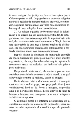 OTEATRODACRUELDADE 149
to mais antigas. Faz justiça às falsas concepções que o
Ocidente possa ter tido do paganismo e de certas religiões
naturais e ressalta de maneira patética, ardorosa, o esplen-
dor e a poesia sempre atuais da velha base metafísica so-
bre a qual essas religiões foram constituídas.
2?) Ao colocar a questão terrivelmente atual da coloni-
zação e do direito que um continente acredita ter de subju-
gar outro, essa peça coloca a questão da superioridade, esta
real, de certas raças sobre outras e mostra a filiação interna
que liga o gênio de uma raça a formas precisas de civiliza-
ção. Ela opõe a tirânica anarquia dos colonizadores à pro-
funda harmonia moral dos futuros colonizados.
Depois, diante da desordem da monarquia européia
da época, baseada nos princípios materiais mais injustos
e grosseiros, ela lança luz sobre a hierarquia orgânica da
monarquia asteca estabelecida em indiscutíveis princí-
pios espirituais.
Do ponto de vista social, ela mostra a paz de uma
sociedade que sabia dar de comer a todo o mundo e na qual
a Revolução sempre se realizou, desde as origens.
Deste choque entre a desordem moral e a anarquia
católica com a ordem paga, essa peça pode fazer jorrar
conflagrações inéditas de forças e imagens, salpicadas
aqui e ali por diálogos brutais. E isso através de lutas de
homem a homem, que carregam em si, como estigmas,
as idéias mais opostas.
O conteúdo moral e o interesse de atualidade de tal
espetáculo estando suficientemente destacados, insistire-
mos no valor espetacular dos conflitos que ele pretende
encenar.
 