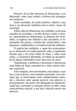 150 O TEATRO E SEU DUPLO
Primeiro, há as lutas interiores de Montezuma, o rei
dilacerado, sobre cujos móbeis a história não conseguiu
nos esclarecer.
Serão mostradas, de modo pictórico, objetivo, suas
lutas e sua discussão simbólica com os mitos visuais da
astrologia.
Enfim, além de Montezuma, há a multidão, as diversas
camadas da sociedade, a revolta do povo contra o desti-
no, representado por Montezuma, os clamores dos incré-
dulos, as argúcias dos filósofos e dos sacerdotes, as la-
mentações dos poetas, a traição dos comerciantes e dos
burgueses, a duplicidade e a covardia sexual das mulheres.
O espírito das multidões, o sopro dos acontecimen-
tos se deslocarão em ondas materiais sobre o espetáculo,
fixando aqui e ali certas linhas de força, e sobre essas
ondas, a consciência diminuída, revoltada ou desespera-
da de alguns sobrenadará como uma casca de arroz.
Teatralmente, o problema é determinar e harmonizar
essas linhas de força, concentrá-las e delas extrair melo-
dias sugestivas.
Essas imagens, esses movimentos, essas danças, esses
ritos, essas músicas, essas melodias truncadas, esses diá-
logos que se interrompem serão cuidadosamente anota-
dos e descritos tanto quanto possível com palavras e,
principalmente, nas partes não dialogadas do espetáculo,
sendo que o princípio é conseguir anotar ou cifrar, como
numa partitura musical, o que não é descrito através das
palavras.
 