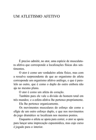 UM ATLETISMO AFETIVO
É preciso admitir, no ator, uma espécie de musculatu-
ra afetiva que corresponde a localizações físicas dos sen-
timentos.
O ator é como um verdadeiro atleta físico, mas com
a ressalva surpreendente de que ao organismo do atleta
corresponde um organismo afetivo análogo, e que é para-
lelo ao outro, que é como o duplo do outro embora não
aja no mesmo plano.
O ator é como um atleta do coração.
Também para ele vale a divisão do homem total em
três mundos; e a esfera afetiva lhe pertence propriamente.
Ela lhe pertence organicamente.
Os movimentos musculares do esforço são como a
efígie de um outro esforço duplo, e que nos movimentos
do jogo dramático se localizam nos mesmos pontos.
Enquanto o atleta se apoia para correr, o ator se apoia
para lançar uma imprecação espasmódica, mas cujo curso
é jogado para o interior.
 